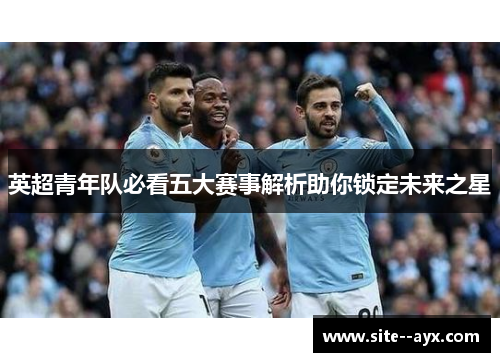 英超青年队必看五大赛事解析助你锁定未来之星 英超青年队必看五大赛事解析助你锁定未来之星