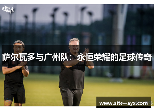 萨尔瓦多与广州队:永恒荣耀的足球传奇 萨尔瓦多与广州队:永恒荣耀的足球传奇
