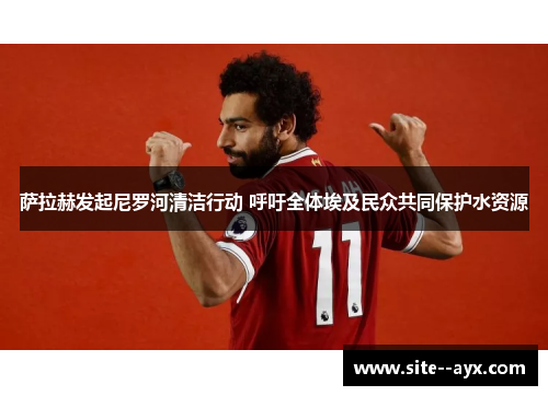 萨拉赫发起尼罗河清洁行动 呼吁全体埃及民众共同保护水资源 萨拉赫发起尼罗河清洁行动 呼吁全体埃及民众共同保护水资源