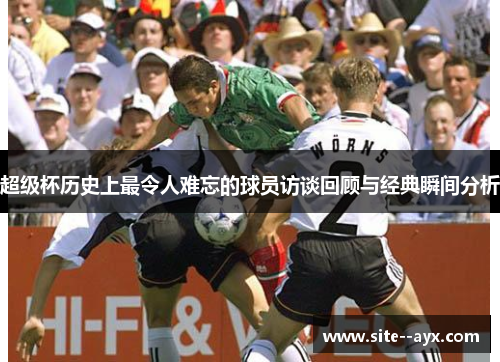 超级杯历史上最令人难忘的球员访谈回顾与经典瞬间分析