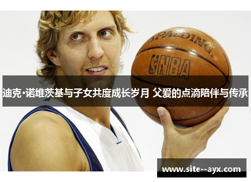 迪克·诺维茨基与子女共度成长岁月 父爱的点滴陪伴与传承