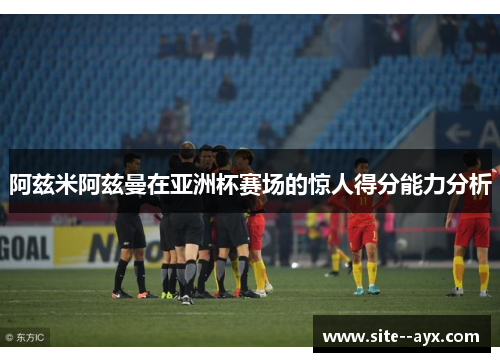 阿兹米阿兹曼在亚洲杯赛场的惊人得分能力分析