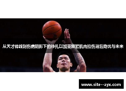 从天才锋线到伤病阴影下的挣扎以加亚频繁肌肉拉伤背后隐忧与未来