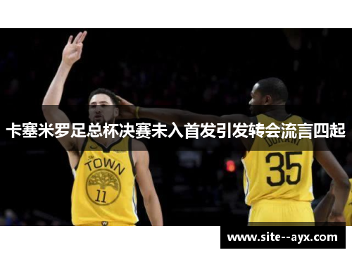 卡塞米罗足总杯决赛未入首发引发转会流言四起