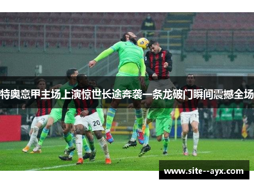 特奥意甲主场上演惊世长途奔袭一条龙破门瞬间震撼全场