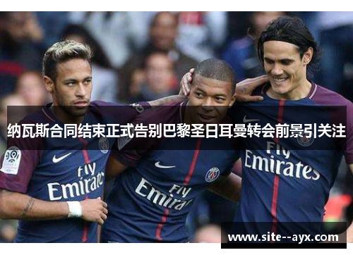 纳瓦斯合同结束正式告别巴黎圣日耳曼转会前景引关注
